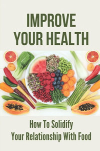 Improve Your Health: How To Solidify Your Relationship With Food: Solidify Your Good Habits For Health