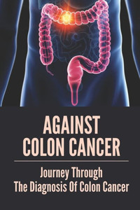 Against Colon Cancer: Journey Through The Diagnosis Of Colon Cancer: Colon Cancer Told With Compassion