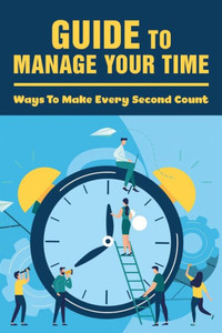 Guide To Manage Your Time: Ways To Make Every Second Count: How To Improve Time Management Skills