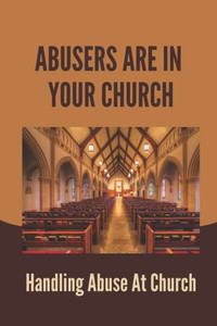 Abusers Are In Your Church: Handling Abuse At Church: Responding To Abuse In The Faith Community