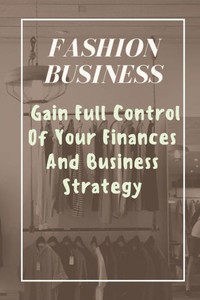 Fashion Business: Gain Full Control Of Your Finances And Business Strategy: Managing Business With Fashion Business