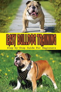 Easy Bulldog Training: Step-by-Step Guide For Beginners: Bulldog Dog Breed Information