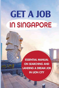 Get A Job In Singapore: Essential Manual On Searching And Landing A Dream Job In Lion City: How To Get A Job In Singapore