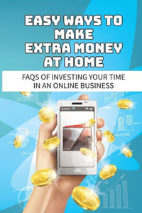 Easy Ways To Make Extra Money At Home: Faqs Of Investing Your Time In An Online Business: Make Money Online From Home