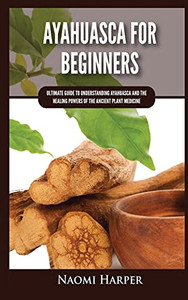 Ayahuasca For Beginners: Ultimate Guide To Understanding Ayahuasca And The Healing Powers Of The Ancient Plant Medicine - 9781955617475