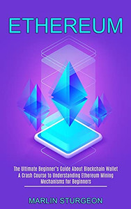 Ethereum: A Crash Course To Understanding Ethereum Mining Mechanisms For Beginners (The Ultimate Beginner'S Guide About Blockchain Wallet)