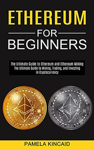 Ethereum For Beginners: The Ultimate Guide To Mining, Trading, And Investing In Cryptocurrency (The Ultimate Guide To Ethereum And Ethereum Mining)
