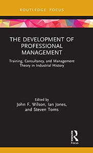 The Development Of Professional Management: Training, Consultancy, And Management Theory In Industrial History (Routledge Focus On Industrial History)