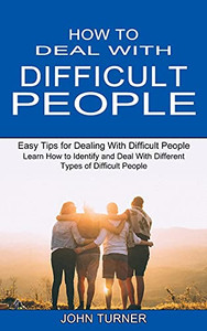 How To Deal With Difficult People: Learn How To Identify And Deal With Different Types Of Difficult People (Easy Tips For Dealing With Difficult People)