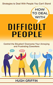 How To Deal With Difficult People: Control The Situation! Overcome Your Annoying And Frustrating Coworkers (Strategies To Deal With People You Can'T Stand)