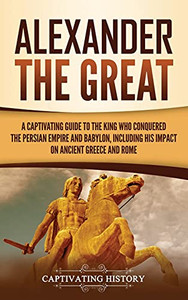 Alexander The Great: A Captivating Guide To The King Who Conquered The Persian Empire And Babylon, Including His Impact On Ancient Greece And Rome - 9781637163313