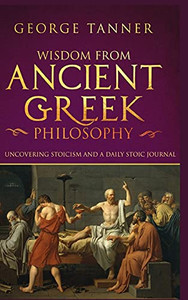 Wisdom From Ancient Greek Philosophy - Hardback Version: Uncovering Stoicism And A Daily Stoic Journal: A Collection Of Stoicism And Greek Philosophy (Stoicism And Daily Stoic)