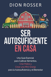 Ser autosuficiente en casa: Una guía esencial para cultivar alimentos, criar pollos y crear una mini-granja para la autosuficiencia y el bienestar