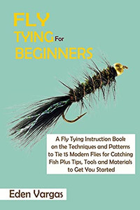 Fly Tying For Beginners: A Fly Tying Instruction Book On The Techniques And Patterns To Tie 15 Modern Flies For Catching Fish Plus Tips, Tools And Materials To Get You Started - 9781952597787