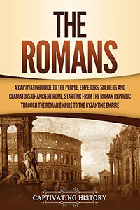 The Romans: A Captivating Guide To The People, Emperors, Soldiers And Gladiators Of Ancient Rome, Starting From The Roman Republic Through The Roman Empire To The Byzantine Empire - 9781637163078