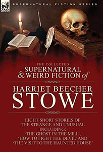 The Collected Supernatural And Weird Fiction Of Harriet Beecher Stowe: Eight Short Stories Of The Strange And Unusual Including 'The Ghost In The ... Devil' And 'The Visit To The Haunted House' - 9781782829768