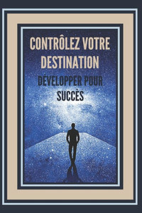 ContrÃ´lez Votre Destination, DÃ©velopper Pour SuccÃ¨s!: Des clÃ©s puissantes pour prendre le contrÃ´le de votre vie et obtenir un VRAI SUCCÃˆS !