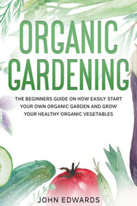 Organic Gardening: The Beginners Guide on How Easily Start Your Own Organic Garden and Grow Your Healthy Organic Vegetables