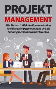 Projektmanagement: Wie Sie durch effektive Kommunikation Projekte erfolgreich managen und als Führungsperson bewundert werden