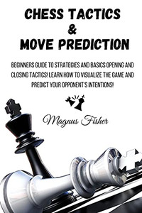 Chess Tactics And Move Prediction: Beginners Guide To Strategies And Basics Opening And Closing Tactics! Learn How To Visualize The Game And Predict Your Opponent'S Intentions! - 9781803215990