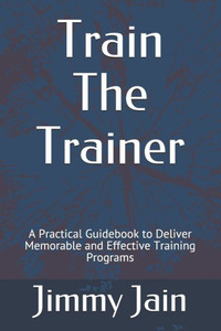 Train The Trainer: A Practical Guidebook to Deliver Memorable and Effective Training Programs
