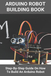 Arduino Robot Building Book: Step-By-Step Guide On How To Build An Arduino Robot: Building A Robot At Home