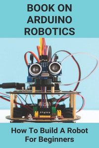 Book On Arduino Robotics: How To Build A Robot For Beginners: Build A Robot At Home