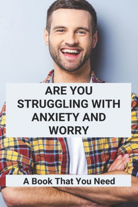 Are You Struggling With Anxiety And Worry: A Book That You Need: Overcoming Anxiety Worry And Fear