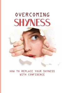 Overcoming Shyness: How To Replace Your Shyness With Confidence: Shyness And Social Anxiety
