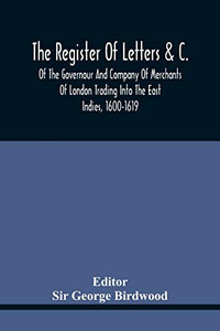 The Register Of Letters &C. Of The Governour And Company Of Merchants Of London Trading Into The East Indies, 1600-1619 The Register Of Letters &C. Of The Governour And Company Of Merchants Of London Trading Into The East Indies, 1600-1619