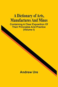 A Dictionary Of Arts, Manufactures And Mines: Containing A Clear Exposition Of Their Principles And Practice (Volume I) A Dictionary Of Arts, Manufactures And Mines: Containing A Clear Exposition Of Their Principles And Practice (Volume I)