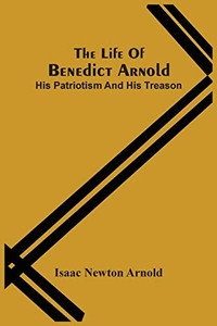 The Life Of Benedict Arnold; His Patriotism And His Treason The Life Of Benedict Arnold; His Patriotism And His Treason