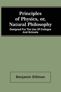 Principles Of Physics, Or, Natural Philosophy: Designed For The Use Of Colleges And Schools Principles Of Physics, Or, Natural Philosophy: Designed For The Use Of Colleges And Schools