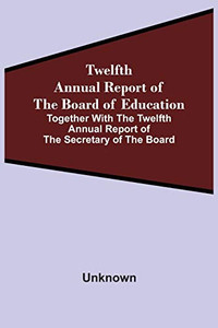 Twelfth Annual Report Of The Board Of Education Together With The Twelfth Annual Report Of The Secretary Of The Board Twelfth Annual Report Of The Board Of Education Together With The Twelfth Annual Report Of The Secretary Of The Board
