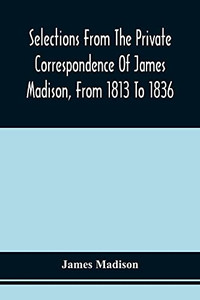 Selections From The Private Correspondence Of James Madison, From 1813 To 1836 Selections From The Private Correspondence Of James Madison, From 1813 To 1836