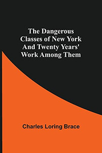 The Dangerous Classes Of New York And Twenty Years' Work Among Them The Dangerous Classes Of New York And Twenty Years' Work Among Them