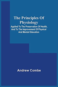 The Principles Of Physiology; Applied To The Preservation Of Health, And To The Improvement Of Physical And Mental Education The Principles Of Physiology; Applied To The Preservation Of Health, And To The Improvement Of Physical And Mental Education