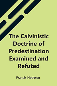 The Calvinistic Doctrine Of Predestination Examined And Refuted The Calvinistic Doctrine Of Predestination Examined And Refuted