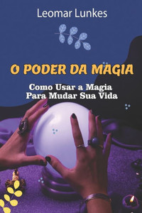 O Poder Da Magia: Como Usar a Magia Para Mudar Sua Vida