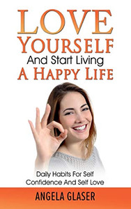 Love Yourself And Start Living A Happy Life: Daily Habits For Self Confidence And Self Love