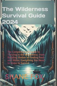 The Wilderness Survival Guide 2024: The Comprehensive Guide to Thriving in the Wilderness: From Building Shelter to Finding Food and Water, Everything