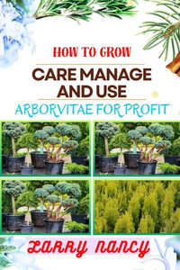 How to Grow Care Manage and Use Arborvitae for Profit: One Touch On Cultivation, Management, And Profitable Utilization For Successful Growth And Care