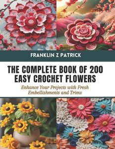 The Complete Book of 200 Easy Crochet Flowers: Enhance Your Projects with Fresh Embellishments and Trims