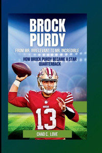 Brock Purdy: From Mr. Irrelevant To Mr. Incredible: How Brock Purdy Became A Star Quarterback