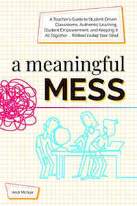 A Meaningful Mess: A Teacher'S Guide To Student-Driven Classrooms, Authentic Learning, Student Empowerment, And Keeping It All Together Without Losing Your Mind
