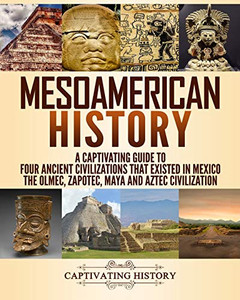 Mesoamerican History: A Captivating Guide To Four Ancient Civilizations That Existed In Mexico ?çô The Olmec, Zapotec, Maya And Aztec Civilization