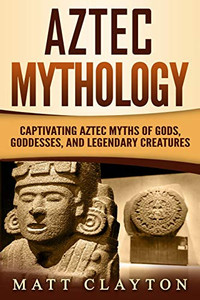 Aztec Mythology: Captivating Aztec Myths Of Gods, Goddesses, And Legendary Creatures