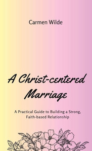 A Christ-centered Marriage: A Practical Guide to Building a Strong, Faith-based Relationship