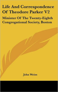 Life And Correspondence Of Theodore Parker V2: Minister Of The Twenty-Eighth Congregational Society, Boston