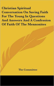 Christian Spiritual Conversation On Saving Faith For The Young In Questions And Answers And A Confession Of Faith Of The Mennonites